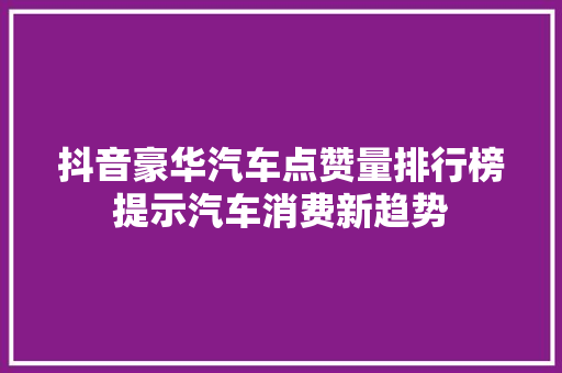 抖音豪华汽车点赞量排行榜提示汽车消费新趋势