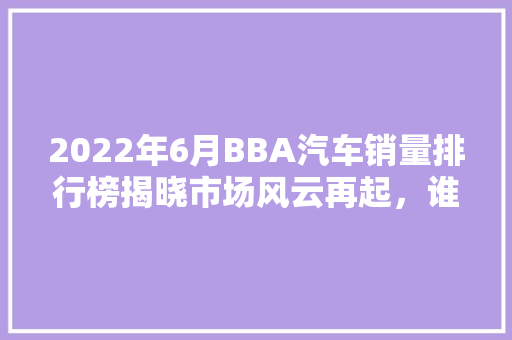 2022年6月BBA汽车销量排行榜揭晓市场风云再起，谁将引领未来