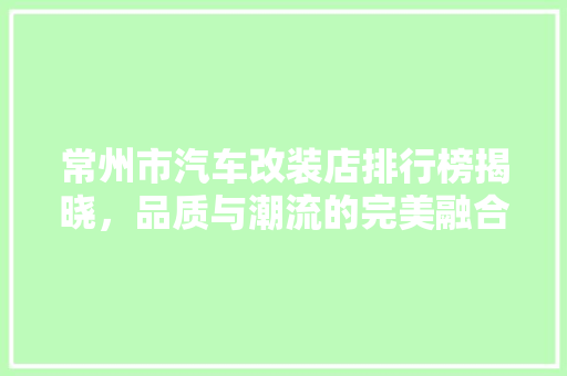 常州市汽车改装店排行榜揭晓，品质与潮流的完美融合