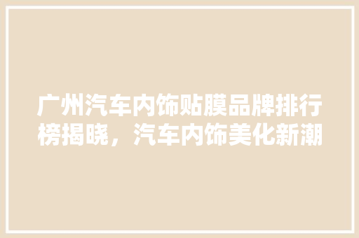 广州汽车内饰贴膜品牌排行榜揭晓，汽车内饰美化新潮流