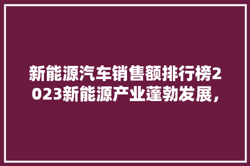新能源汽车销售额排行榜2023新能源产业蓬勃发展，谁是市场王者