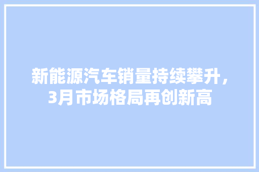 新能源汽车销量持续攀升，3月市场格局再创新高  第1张