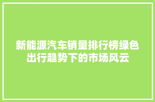 新能源汽车销量排行榜绿色出行趋势下的市场风云  第1张
