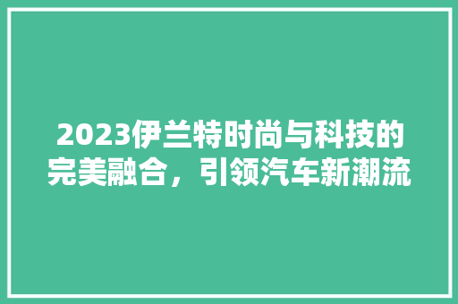 2023伊兰特时尚与科技的完美融合，引领汽车新潮流