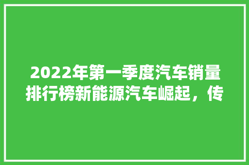 2022年第一季度汽车销量排行榜新能源汽车崛起，传统车企转型加速