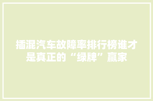 插混汽车故障率排行榜谁才是真正的“绿牌”赢家