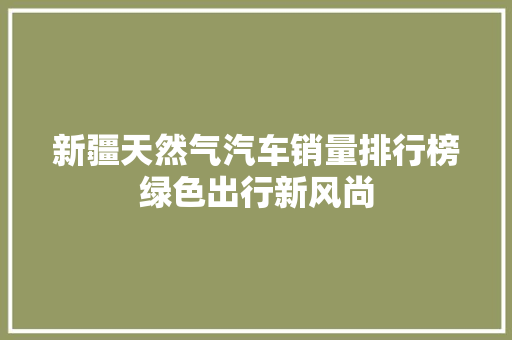 新疆天然气汽车销量排行榜绿色出行新风尚