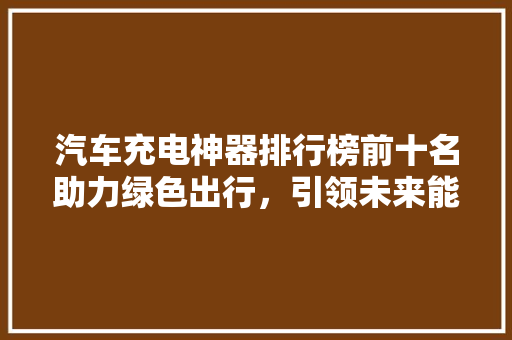 汽车充电神器排行榜前十名助力绿色出行，引领未来能源变革  第1张