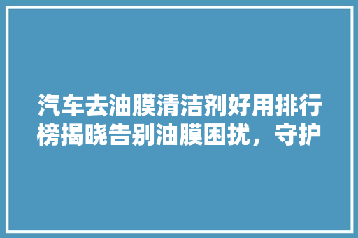 汽车去油膜清洁剂好用排行榜揭晓告别油膜困扰，守护爱车光彩照人  第1张