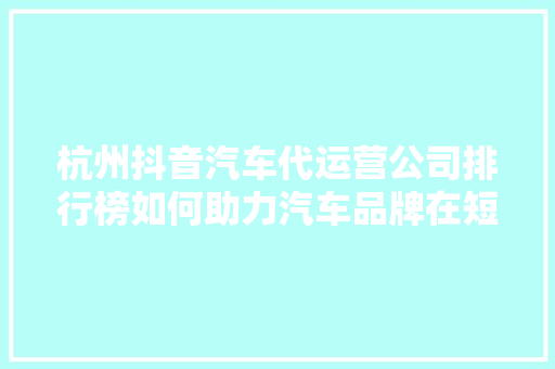 杭州抖音汽车代运营公司排行榜如何助力汽车品牌在短视频平台脱颖而出  第1张