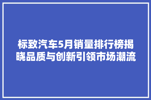 标致汽车5月销量排行榜揭晓品质与创新引领市场潮流