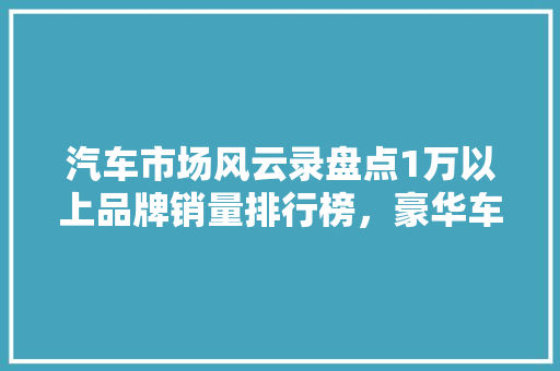 汽车市场风云录盘点1万以上品牌销量排行榜，豪华车领域竞争格局  第1张