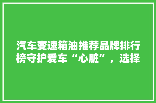 汽车变速箱油推荐品牌排行榜守护爱车“心脏”，选择专业品质
