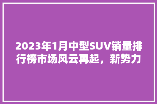 2023年1月中型SUV销量排行榜市场风云再起，新势力车型崭露头角