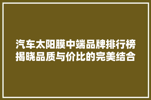 汽车太阳膜中端品牌排行榜揭晓品质与价比的完美结合
