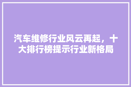 汽车维修行业风云再起，十大排行榜提示行业新格局