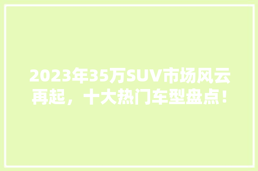 2023年35万SUV市场风云再起，十大热门车型盘点！