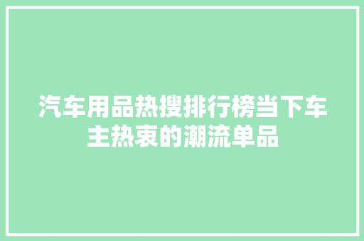 汽车用品热搜排行榜当下车主热衷的潮流单品