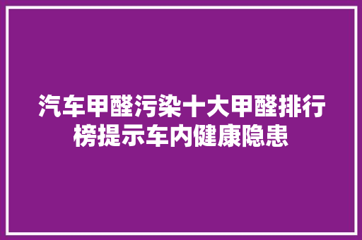 汽车甲醛污染十大甲醛排行榜提示车内健康隐患