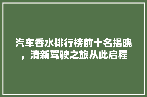 汽车香水排行榜前十名揭晓，清新驾驶之旅从此启程