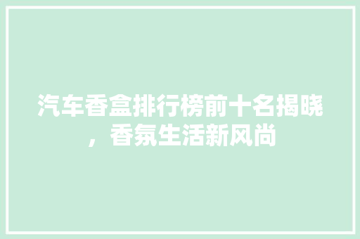 汽车香盒排行榜前十名揭晓，香氛生活新风尚