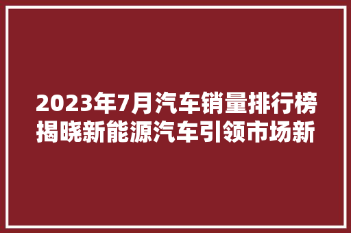 2023年7月汽车销量排行榜揭晓新能源汽车引领市场新风向