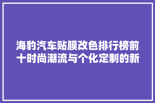 海豹汽车贴膜改色排行榜前十时尚潮流与个化定制的新选择  第1张