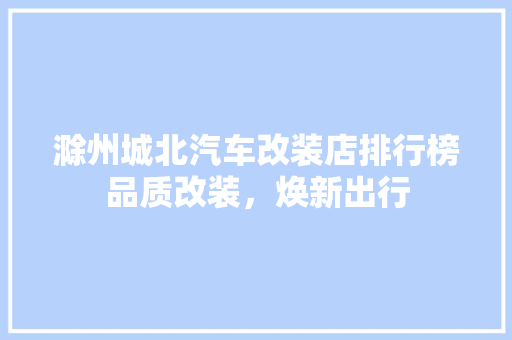 滁州城北汽车改装店排行榜品质改装，焕新出行
