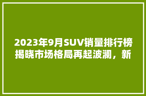 2023年9月SUV销量排行榜揭晓市场格局再起波澜，新能源汽车表现抢眼