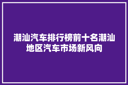 潮汕汽车排行榜前十名潮汕地区汽车市场新风向  第1张