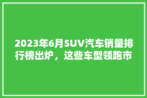 2023年6月SUV汽车销量排行榜出炉，这些车型领跑市场！