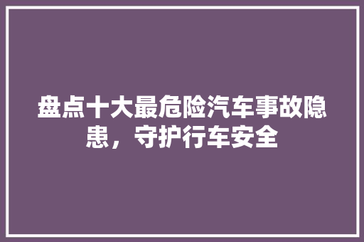 盘点十大最危险汽车事故隐患，守护行车安全