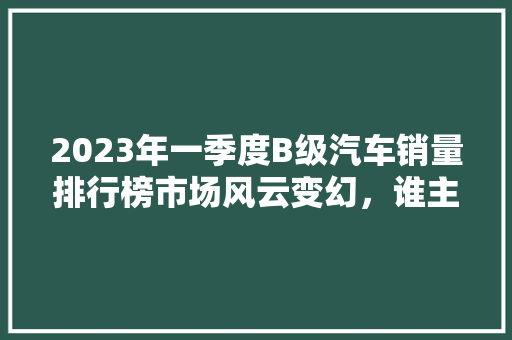 2023年一季度B级汽车销量排行榜市场风云变幻，谁主沉浮