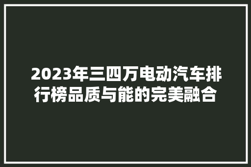 2023年三四万电动汽车排行榜品质与能的完美融合
