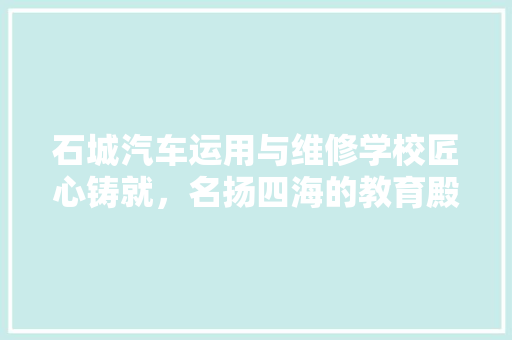 石城汽车运用与维修学校匠心铸就，名扬四海的教育殿堂  第1张