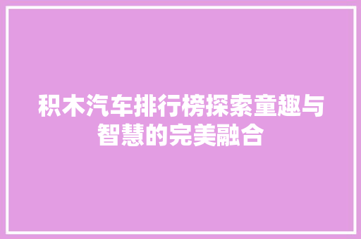 积木汽车排行榜探索童趣与智慧的完美融合