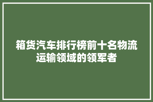 箱货汽车排行榜前十名物流运输领域的领军者  第1张
