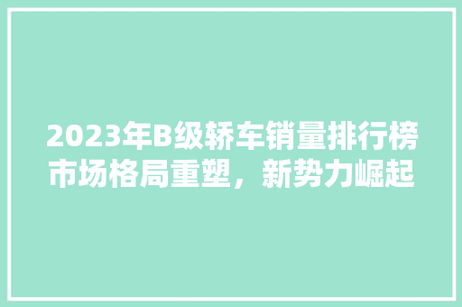 2023年B级轿车销量排行榜市场格局重塑，新势力崛起