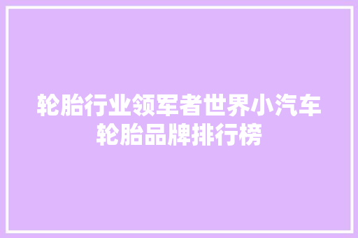 轮胎行业领军者世界小汽车轮胎品牌排行榜
