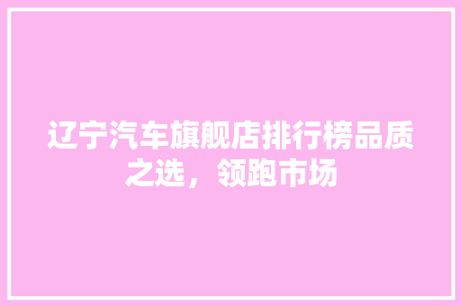 辽宁汽车旗舰店排行榜品质之选，领跑市场  第1张