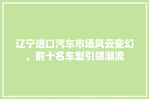 辽宁进口汽车市场风云变幻，前十名车型引领潮流  第1张