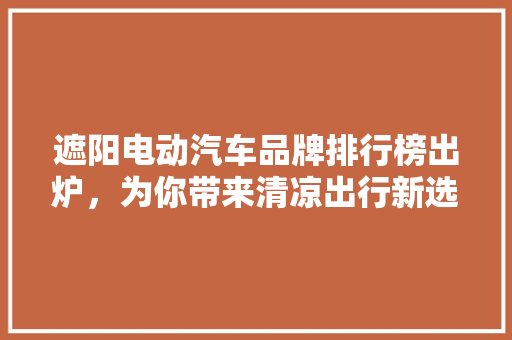 遮阳电动汽车品牌排行榜出炉，为你带来清凉出行新选择！