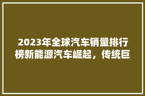 2023年全球汽车销量排行榜新能源汽车崛起，传统巨头仍居高位