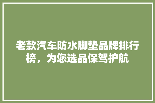 老款汽车防水脚垫品牌排行榜，为您选品保驾护航