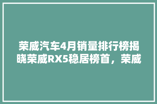 荣威汽车4月销量排行榜揭晓荣威RX5稳居榜首，荣威iMAX8成市场新宠