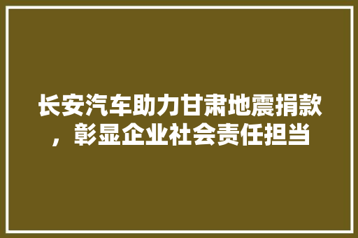 长安汽车助力甘肃地震捐款，彰显企业社会责任担当