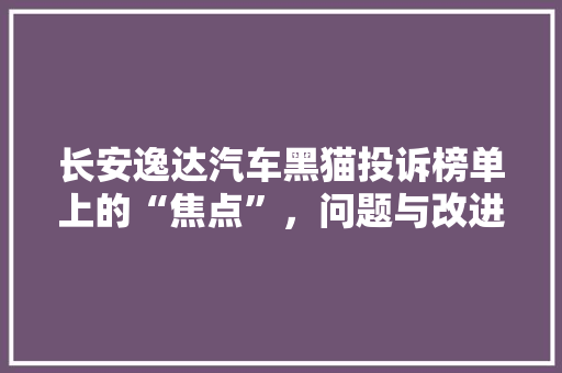 长安逸达汽车黑猫投诉榜单上的“焦点”，问题与改进分析