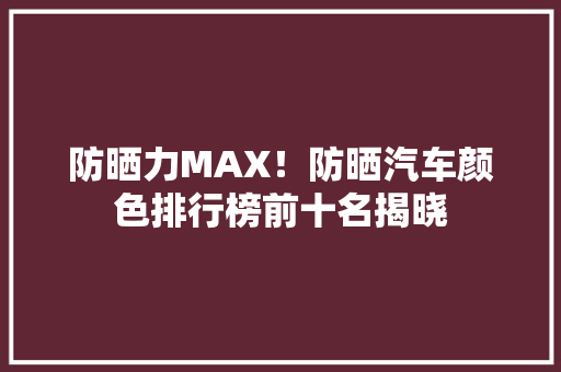防晒力MAX！防晒汽车颜色排行榜前十名揭晓