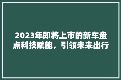 2023年即将上市的新车盘点科技赋能，引领未来出行