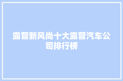 露营新风尚十大露营汽车公司排行榜